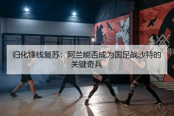 归化锋线复苏：阿兰能否成为国足战沙特的关键奇兵