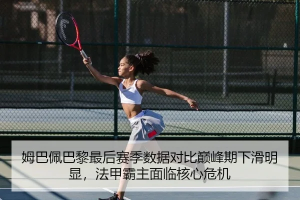 姆巴佩巴黎最后赛季数据对比巅峰期下滑明显，法甲霸主面临核心危机